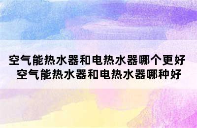 空气能热水器和电热水器哪个更好 空气能热水器和电热水器哪种好